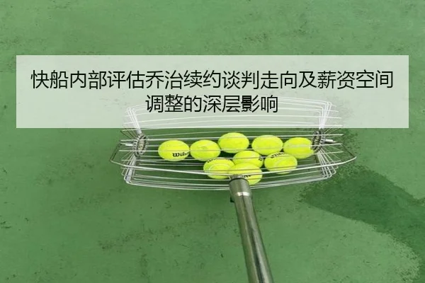 快船内部评估乔治续约谈判走向及薪资空间调整的深层影响