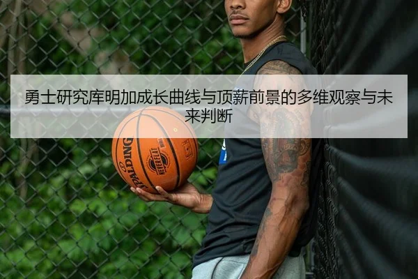 勇士研究库明加成长曲线与顶薪前景的多维观察与未来判断